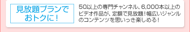 「見放題プランでおトクに!」50以上の専門チャンネル、約6,000本のビデオ作品が、定額で見放題!幅広いジャンルのコンテンツを思いっき楽しめる!