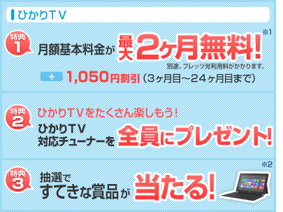ひかりTV 特典1.月額基本料金が最大2ヶ月無料!+1,050円割引(3ヶ月目〜24ヶ目まで)特典2.ひかりTVをたくさん楽しもう!ひかりTV対応チューナー全員にプレゼント特典3.抽選ですてきな賞品が当たる!