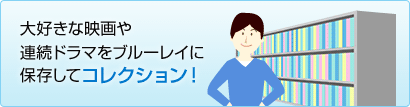 大好きな映画や連続ドラマをブルーレイに保存してコレクション!