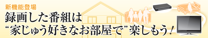 新機能登場
録画した番組は“家じゅうお好きな部屋で“楽しもう!