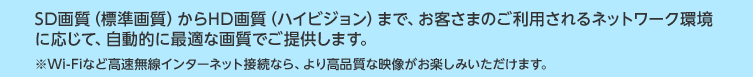 SD�掿�i�W���掿�j����HD�掿�i�n�C�r�W�����j�܂ŁA���q���܂̂����p�����l�b�g���[�N���ɉ����āA�����I�ɍœK�ȉ掿�ł��񋟂��܂��B 
��Wi-Fi�ȂǍ��������C���^�[�l�b�g�ڑ��Ȃ�A��荂�i���ȉf�������y���݂��������܂��B