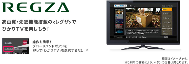 REGZA 高画質・先進機能搭載の<レグザ>でひかりTVを楽しもう! 操作も簡単!ブロードバンドボタンを押して「ひかりTV」を選択するだけ!※ご利用の機種により、ボタンの位置は異なります。 画像はイメージです。