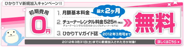 ひかりTV新規加入キャンペーン 初期費用が0円、月額基本料金、チューナーレンタル料金525円(税込)が最大2ヶ月無料、ひかりTVガイド誌が無料 2011年3月号まで お得な特典その2 WEB限定 毎月抽選ですてきな賞品が当たる! 2012年3月31日(土)までに新規加入された方が対象! 詳しくはこちら