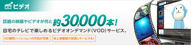 ビデオサービス 話題の映画やビデオが何と20,000本以上!自宅のテレビで楽しめるビデオオンデマンド(VOD)サービス。HD画質(ハイビジョン)の作品が充実 地上波番組の見逃しサービスも!