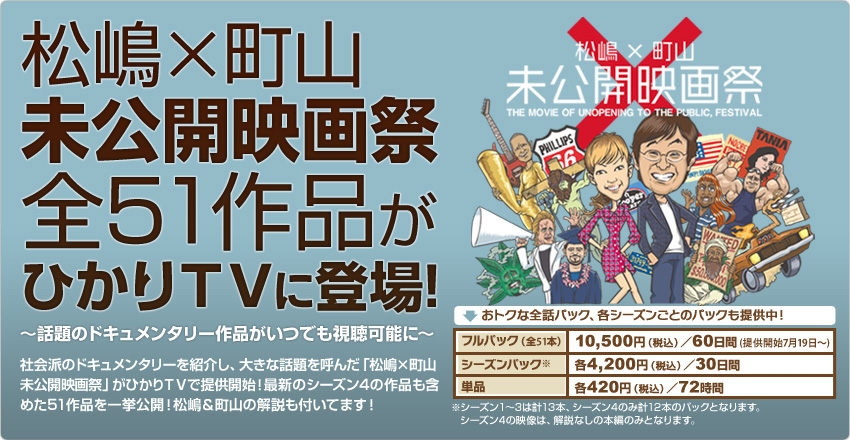 松嶋×町山 未公開映画祭全51作品がひかりTVに登場!〜話題のドキュメンタリー作品がいつでも視聴可能に〜 社会派のドキュメンタリーを紹介し、大きな話題を呼んだ「松島×町山 未公開映画祭」がひかりTVで提供開始!最新のシーズン4の作品も含めた51作品を一挙公開!松嶋&町山の解説も付いてます!おトクな全話パック、各シーズンごとのパックも提供中!フルパック(全51本)10,500円(税込)/60日間(提供開始7月19日〜)、シーズンパック各4,200円(税込)/30日間(シーズン1〜3は計13本、シーズン4のみ計12本のパックとなります。シーズン4の映像は、解説なしの本編のみとなります。)、単品各420円(税込)/72時間