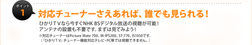 �|�C���g1�F�Ή��`���[�i�[��������΁A�N�ł�������I�Ђ���s�u�Ȃ獡����NHK BS�f�W�^�������̎������\�I
�A���e�i�̐ݒu���s�v�ł��B�܂��͌��Ă݂悤�I
���Ή��`���[�i�[��Picture Mate 700�AM-IPS200�AST-770�AIS1050�ł��B
�i�u�Ђ���s�u�v�`���[�i�[�@�\�Ή��e���r�EPC���ł͎����ł��܂���B�j