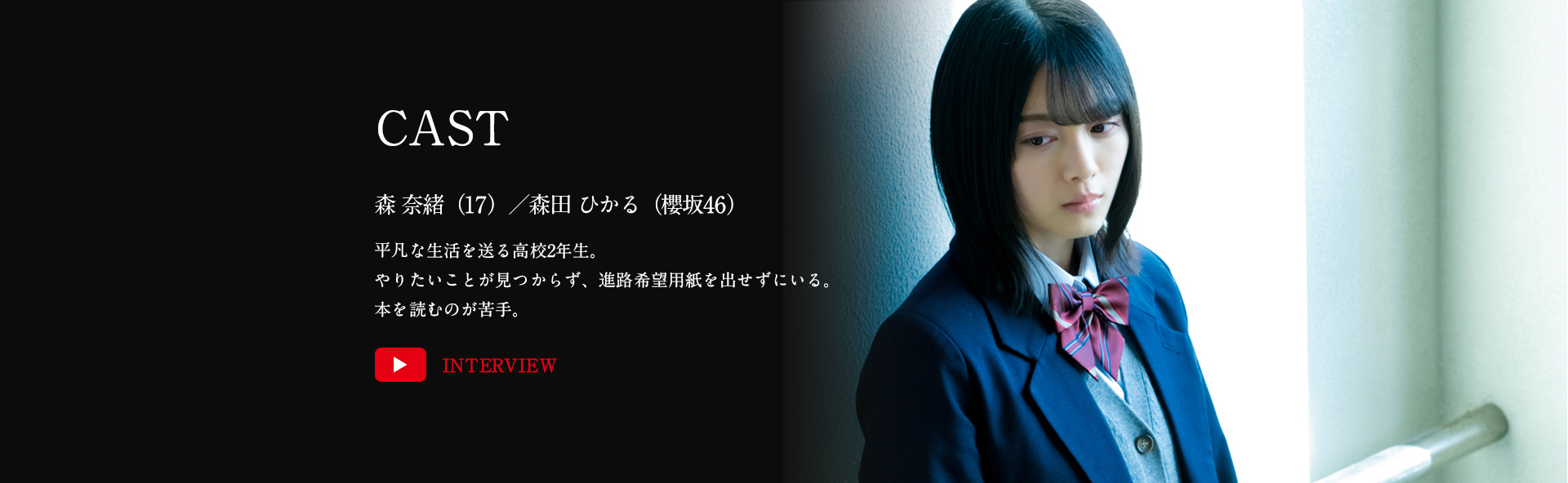 森 奈緒（17）／森田ひかる（櫻坂46）平凡な生活を送る高校2年生。やりたいことが見つからず、進路希望用紙を出せずにいる。本を読むのが苦手。