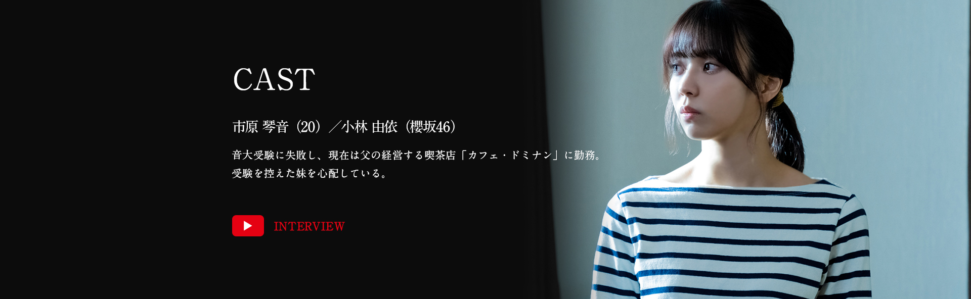 市原琴音（20）／小林由依（櫻坂46）音大受験に失敗し、現在は父の経営する喫茶店「カフェ・ドミナン」に勤務。受験を控えた妹を心配している。