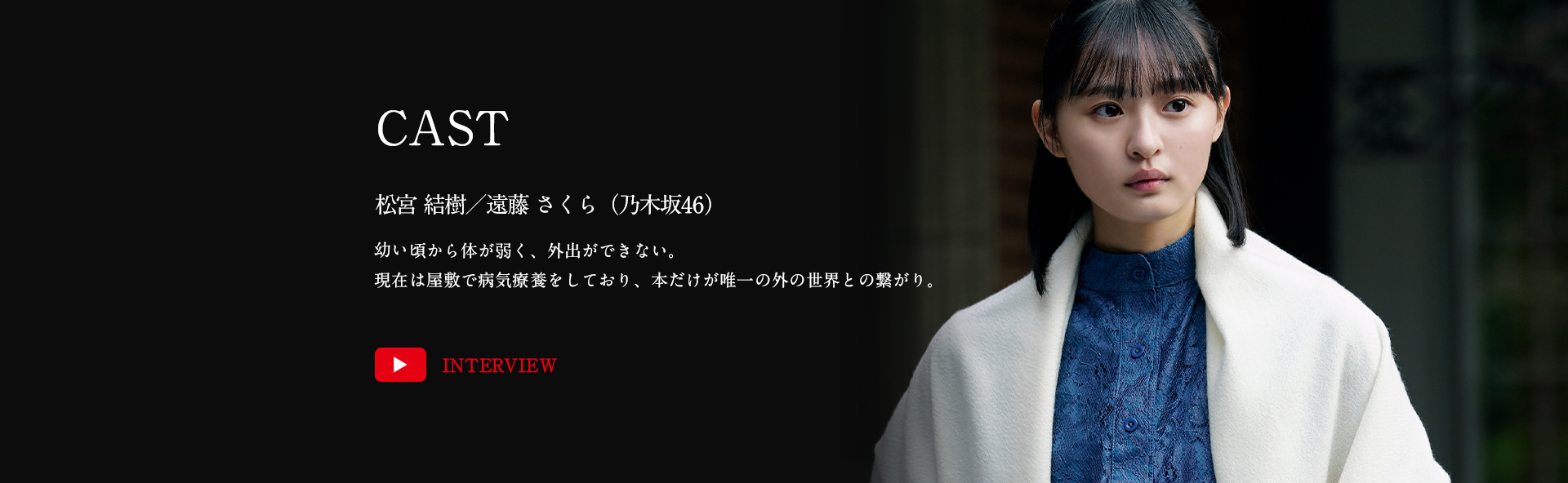 松宮結樹／遠藤さくら（乃木坂46）幼い頃から体が弱く、外出ができない。現在は屋敷で病気療養をしており、本だけが唯一の外の世界との繋がり。