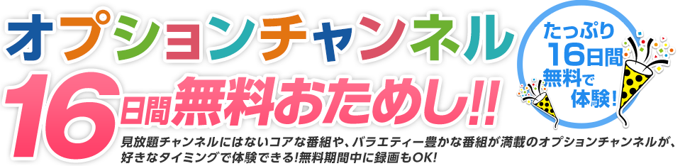 オプションチャンネル16日間無料おためし!!たっぷり16日間、無料で体験！見放題チャンネルにはないコアな番組や、バラエティー豊かな番組が満載のオプションチャンネルが、好きなタイミングで体験できる！無料期間中に録画もＯＫ！