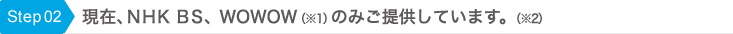 Step02 現在、NHK BSとWOWOW(※1)のみご提供しています。(※2)