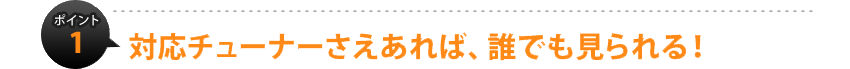 ポイント1：対応チューナーさえあれば、誰でも見られる！