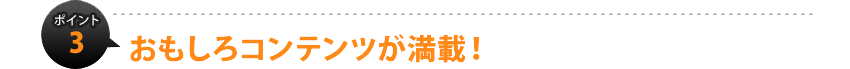 ポイント3：おもしろコンテンツが満載！