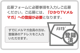 応募フォームに必要事項を入力しご応募ください。ご応募には、「ひかりTVメルマガ」への登録が必要となります。 すでにメルマガ会員の方は、登録済のアドレスをご入力 いただきます。