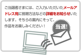 ご当選者さまには、ご入力いただいたメールアドレス宛に試聴方法などの詳細をお知らせいたします。そちらの案内にそって、 作品をお楽しみください!