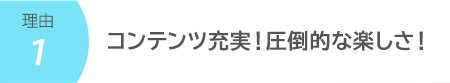 コンテンツ充実!圧倒的な楽しさ!
