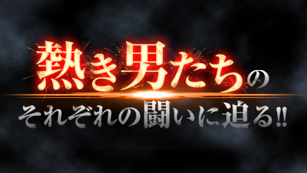 熱き男たちのそれぞれの闘いに迫る!!