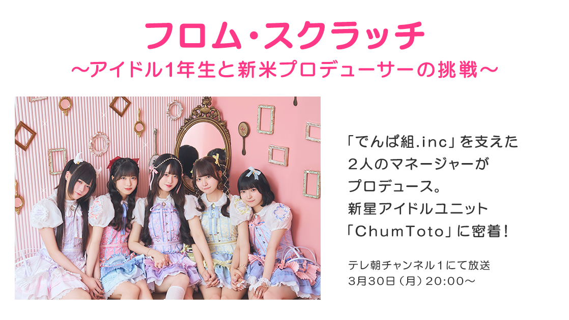 フロム・スクラッチ～アイドル1年生と新米プロデューサーの挑戦～ 「でんぱ組.inc」を支えた2人のマネージャーがプロデュース。新星アイドルユニット「ChumToto」に密着! テレ朝チャンネル1にて放送 3月30日(月)20:00～