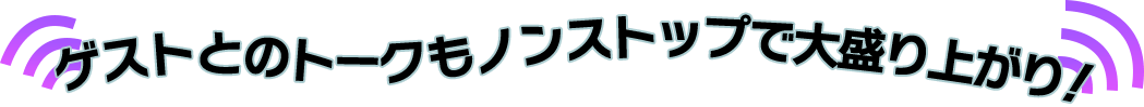 ゲストとのトークもノンストップで大盛り上がり！