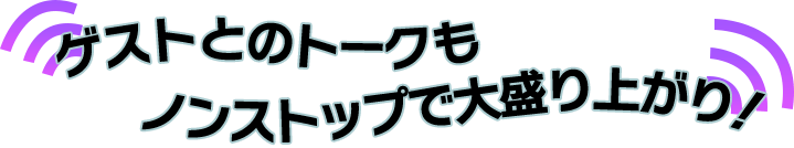 ゲストとのトークもノンストップで大盛り上がり！