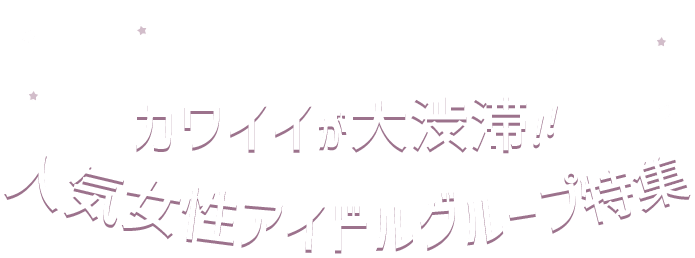 カワイイが大渋滞!! 人気女性アイドルグループ特集