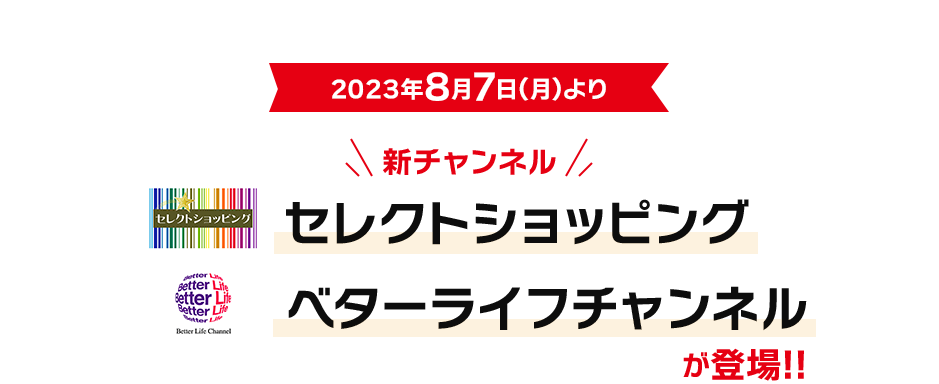 2023年8月7日(月)より新チャンネル「セレクトショッピング」「ベターライフチャンネル」が登場!!